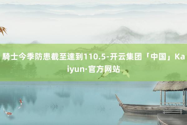 騎士今季防患截至達到110.5-开云集团「中国」Kaiyun·官方网站