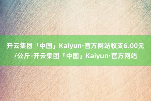 开云集团「中国」Kaiyun·官方网站收支6.00元/公斤-开云集团「中国」Kaiyun·官方网站