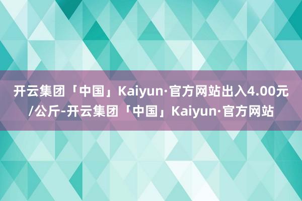 开云集团「中国」Kaiyun·官方网站出入4.00元/公斤-开云集团「中国」Kaiyun·官方网站