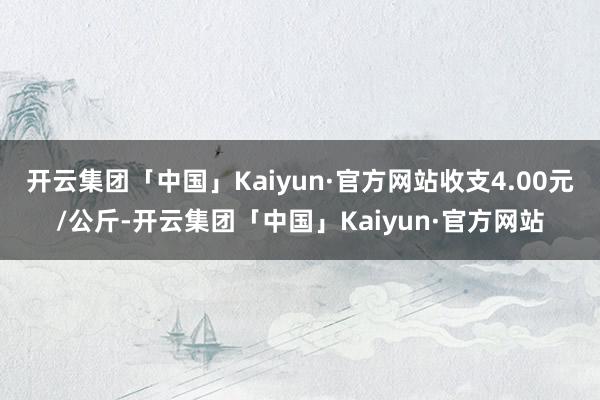开云集团「中国」Kaiyun·官方网站收支4.00元/公斤-开云集团「中国」Kaiyun·官方网站