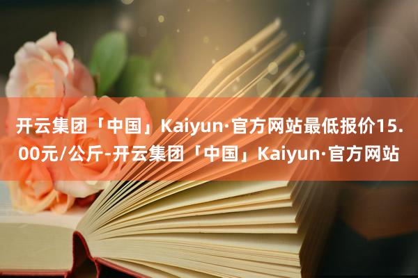 开云集团「中国」Kaiyun·官方网站最低报价15.00元/公斤-开云集团「中国」Kaiyun·官方网站