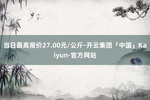 当日最高报价27.00元/公斤-开云集团「中国」Kaiyun·官方网站