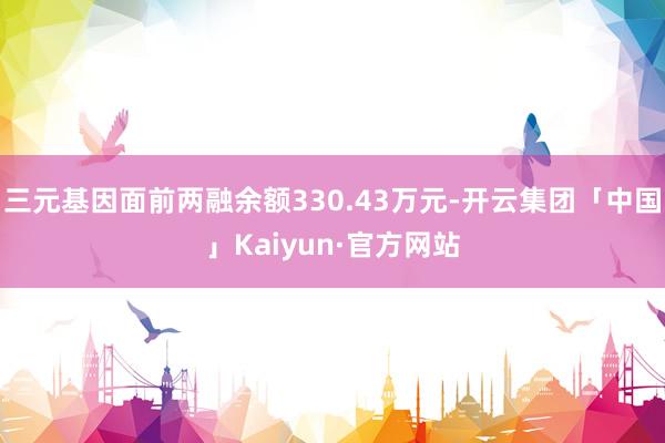 三元基因面前两融余额330.43万元-开云集团「中国」Kaiyun·官方网站