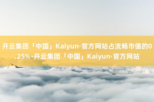 开云集团「中国」Kaiyun·官方网站占流畅市值的0.25%-开云集团「中国」Kaiyun·官方网站