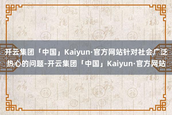 开云集团「中国」Kaiyun·官方网站针对社会广泛热心的问题-开云集团「中国」Kaiyun·官方网站