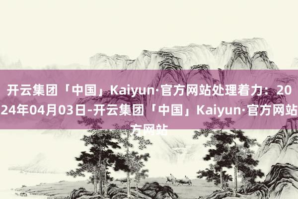 开云集团「中国」Kaiyun·官方网站处理着力：2024年04月03日-开云集团「中国」Kaiyun·官方网站