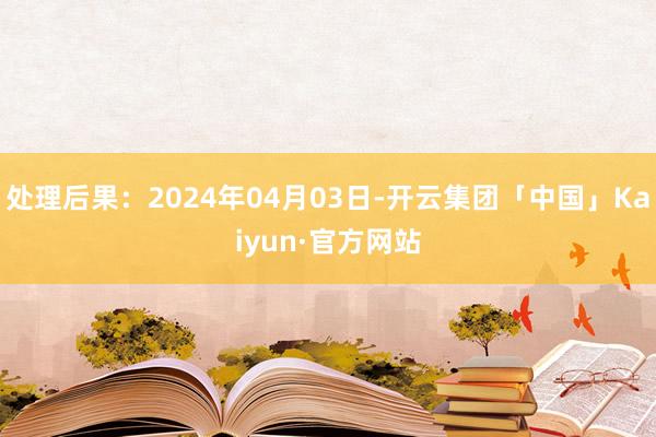 处理后果：2024年04月03日-开云集团「中国」Kaiyun·官方网站