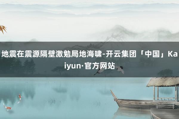 地震在震源隔壁激勉局地海啸-开云集团「中国」Kaiyun·官方网站