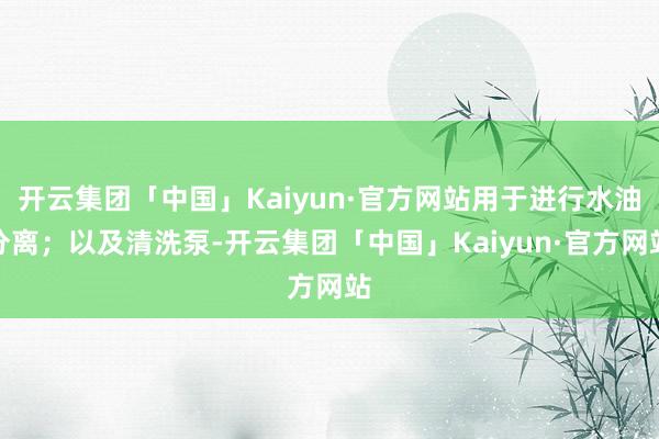 开云集团「中国」Kaiyun·官方网站用于进行水油分离；以及清洗泵-开云集团「中国」Kaiyun·官方网站