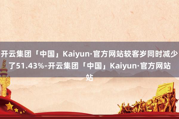开云集团「中国」Kaiyun·官方网站较客岁同时减少了51.43%-开云集团「中国」Kaiyun·官方网站