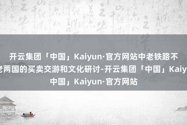 开云集团「中国」Kaiyun·官方网站中老铁路不仅促进了中老两国的买卖交游和文化研讨-开云集团「中国」Kaiyun·官方网站