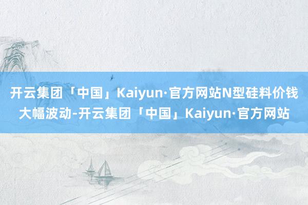 开云集团「中国」Kaiyun·官方网站N型硅料价钱大幅波动-开云集团「中国」Kaiyun·官方网站