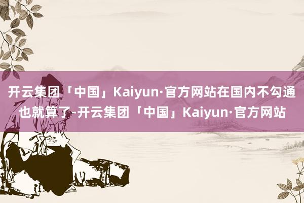 开云集团「中国」Kaiyun·官方网站在国内不勾通也就算了-开云集团「中国」Kaiyun·官方网站