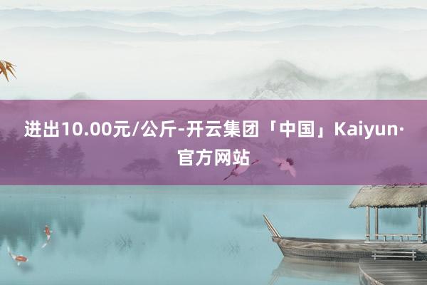 进出10.00元/公斤-开云集团「中国」Kaiyun·官方网站