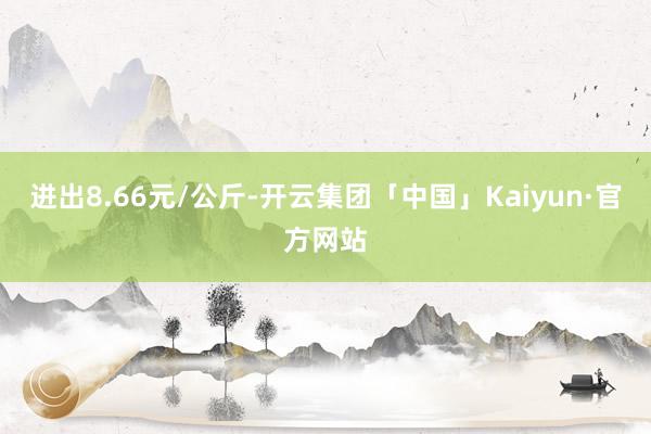 进出8.66元/公斤-开云集团「中国」Kaiyun·官方网站