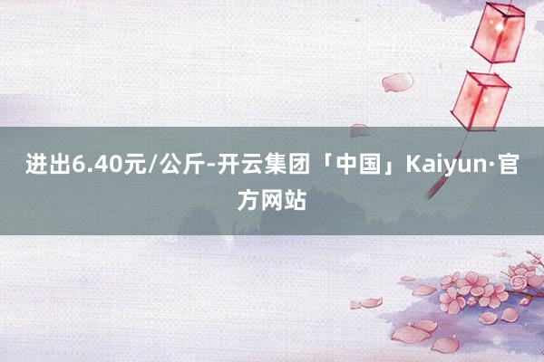 进出6.40元/公斤-开云集团「中国」Kaiyun·官方网站