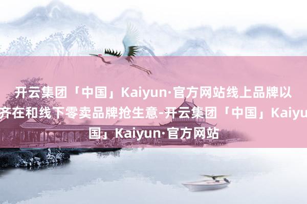 开云集团「中国」Kaiyun·官方网站线上品牌以致源流工场齐在和线下零卖品牌抢生意-开云集团「中国」Kaiyun·官方网站
