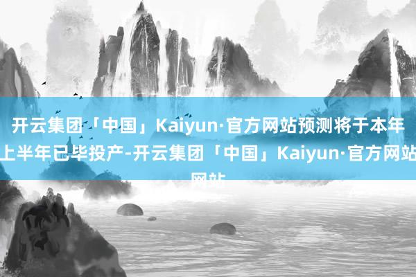 开云集团「中国」Kaiyun·官方网站预测将于本年上半年已毕投产-开云集团「中国」Kaiyun·官方网站