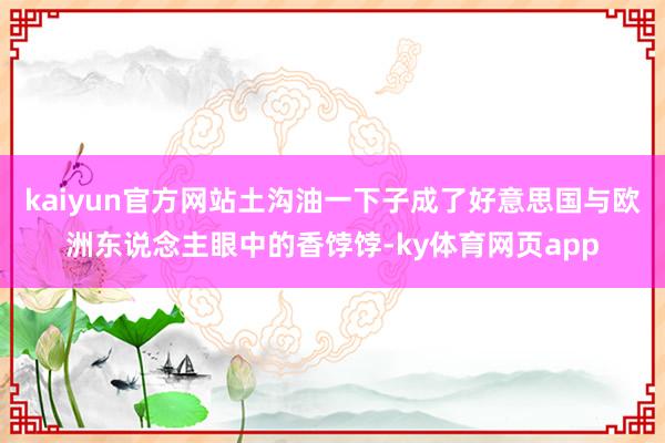 kaiyun官方网站土沟油一下子成了好意思国与欧洲东说念主眼中的香饽饽-ky体育网页app