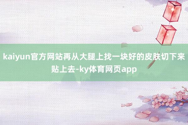 kaiyun官方网站再从大腿上找一块好的皮肤切下来贴上去-ky体育网页app