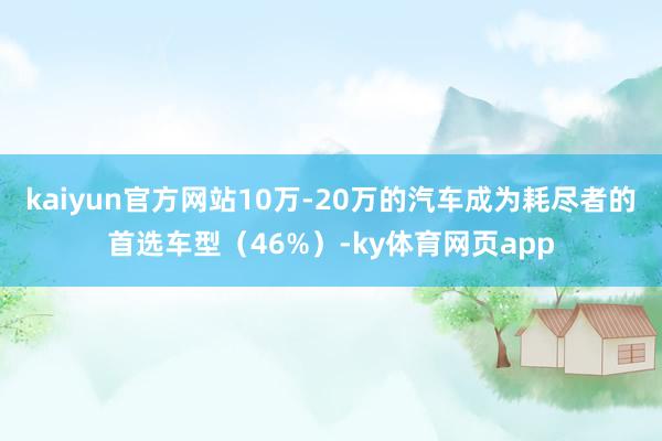 kaiyun官方网站10万-20万的汽车成为耗尽者的首选车型（46%）-ky体育网页app