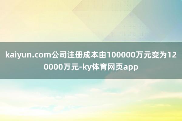 kaiyun.com公司注册成本由100000万元变为120000万元-ky体育网页app