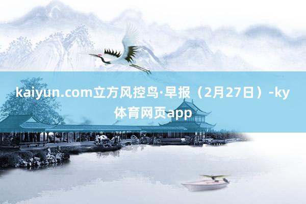 kaiyun.com立方风控鸟·早报（2月27日）-ky体育网页app