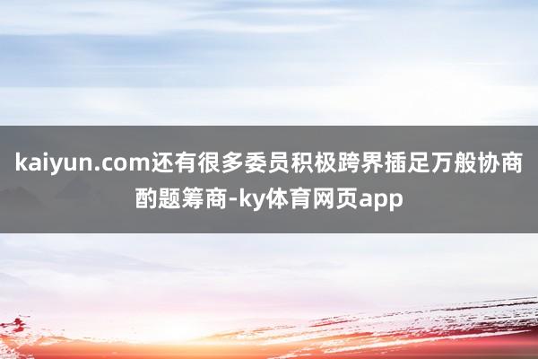 kaiyun.com还有很多委员积极跨界插足万般协商酌题筹商-ky体育网页app