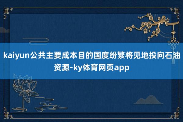 kaiyun公共主要成本目的国度纷繁将见地投向石油资源-ky体育网页app
