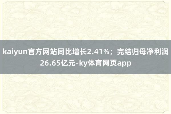 kaiyun官方网站同比增长2.41%；完结归母净利润26.65亿元-ky体育网页app