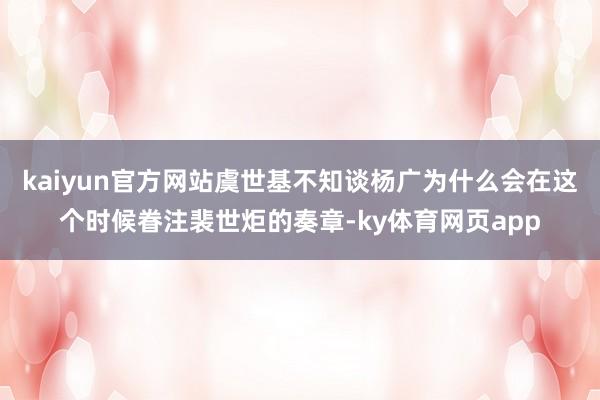 kaiyun官方网站虞世基不知谈杨广为什么会在这个时候眷注裴世炬的奏章-ky体育网页app