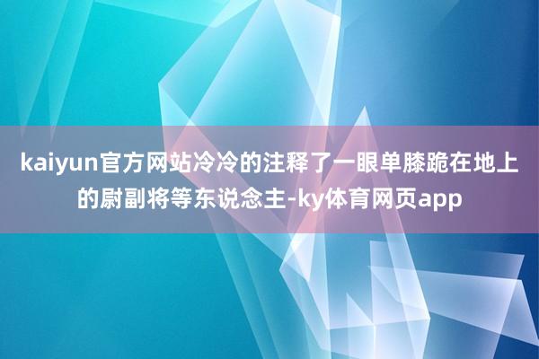 kaiyun官方网站冷冷的注释了一眼单膝跪在地上的尉副将等东说念主-ky体育网页app