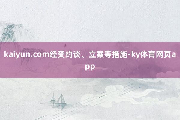 kaiyun.com经受约谈、立案等措施-ky体育网页app