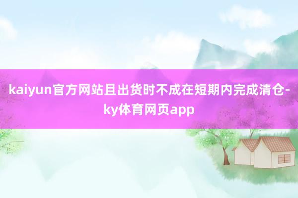 kaiyun官方网站且出货时不成在短期内完成清仓-ky体育网页app