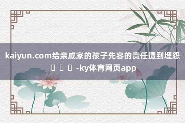 kaiyun.com给亲戚家的孩子先容的责任遭到埋怨 ​​​-ky体育网页app