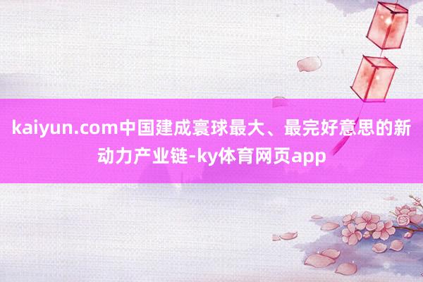 kaiyun.com中国建成寰球最大、最完好意思的新动力产业链-ky体育网页app