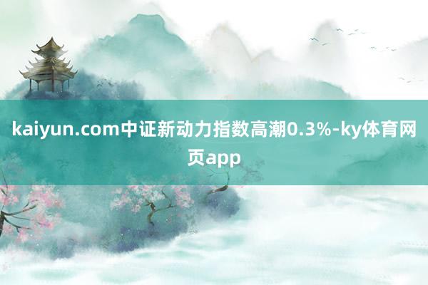kaiyun.com中证新动力指数高潮0.3%-ky体育网页app