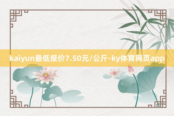 kaiyun最低报价7.50元/公斤-ky体育网页app