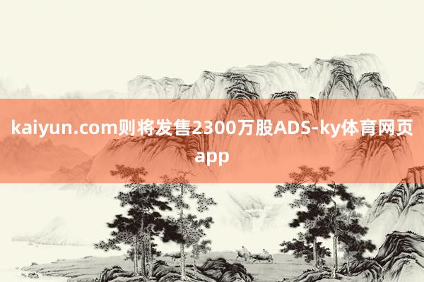 kaiyun.com则将发售2300万股ADS-ky体育网页app