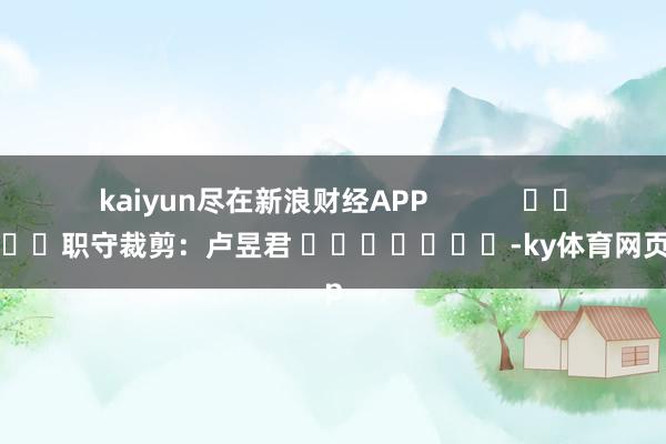 kaiyun尽在新浪财经APP            						职守裁剪：卢昱君 							-ky体育网页app
