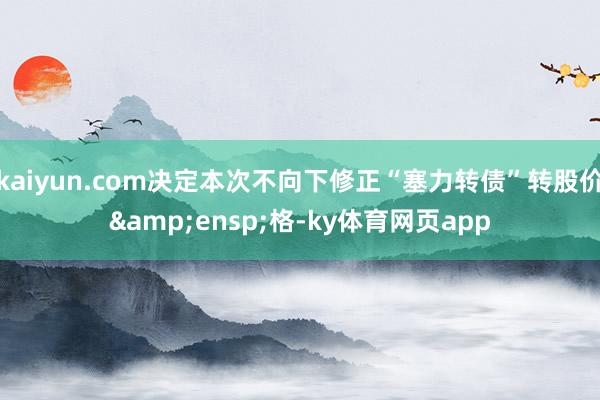 kaiyun.com决定本次不向下修正“塞力转债”转股价&ensp;格-ky体育网页app