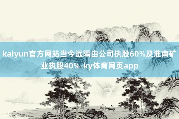 kaiyun官方网站当今远隔由公司执股60%及淮南矿业执股40%-ky体育网页app