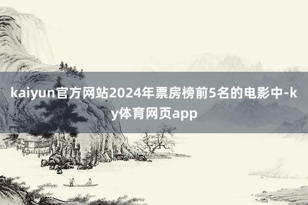 kaiyun官方网站2024年票房榜前5名的电影中-ky体育网页app