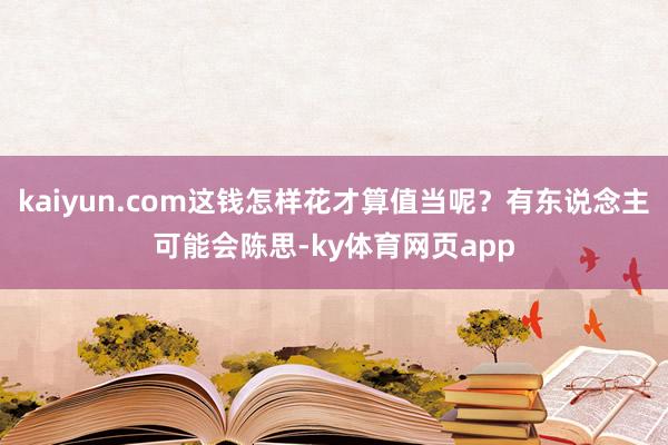 kaiyun.com这钱怎样花才算值当呢？有东说念主可能会陈思-ky体育网页app