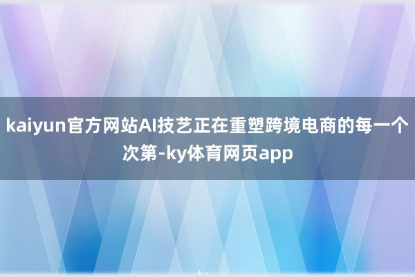 kaiyun官方网站AI技艺正在重塑跨境电商的每一个次第-ky体育网页app