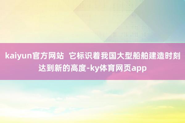 kaiyun官方网站  它标识着我国大型船舶建造时刻达到新的高度-ky体育网页app