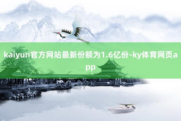 kaiyun官方网站最新份额为1.6亿份-ky体育网页app