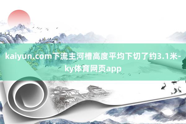 kaiyun.com下流主河槽高度平均下切了约3.1米-ky体育网页app