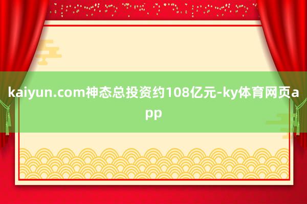kaiyun.com　　神态总投资约108亿元-ky体育网页app