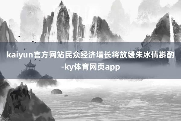 kaiyun官方网站　　民众经济增长将放缓　　朱冰倩斟酌-ky体育网页app